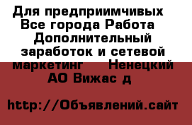 Для предприимчивых - Все города Работа » Дополнительный заработок и сетевой маркетинг   . Ненецкий АО,Вижас д.